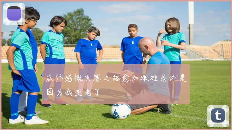 瓜帅感慨决赛之路愈加艰难或许是因为我变老了