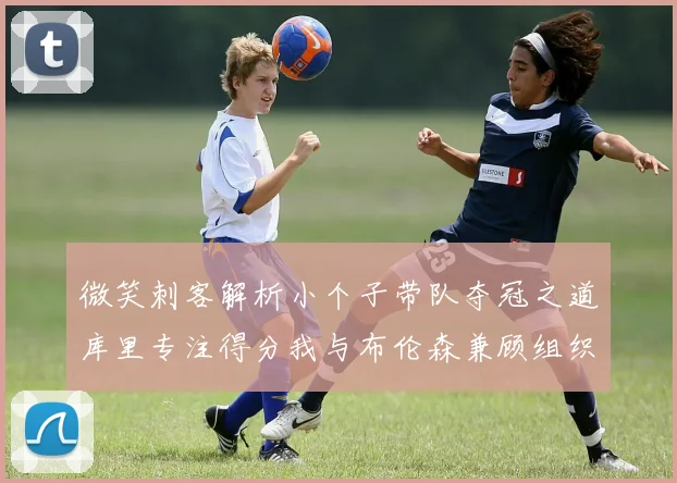 微笑刺客解析小个子带队夺冠之道库里专注得分我与布伦森兼顾组织与得分