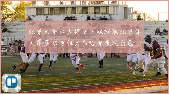 北京大学六人得分上双轻取北京体大昂萨尔与祖力布哈尔表现出色
