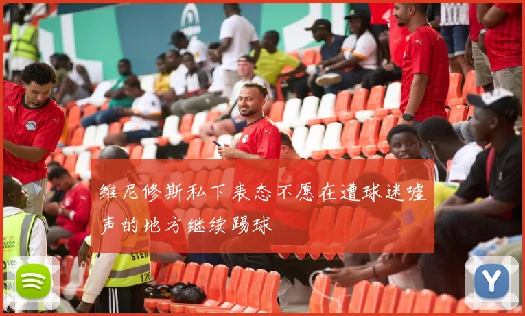 维尼修斯私下表态不愿在遭球迷嘘声的地方继续踢球