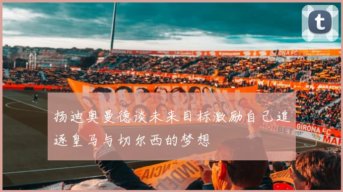 扬迪奥曼德谈未来目标激励自己追逐皇马与切尔西的梦想