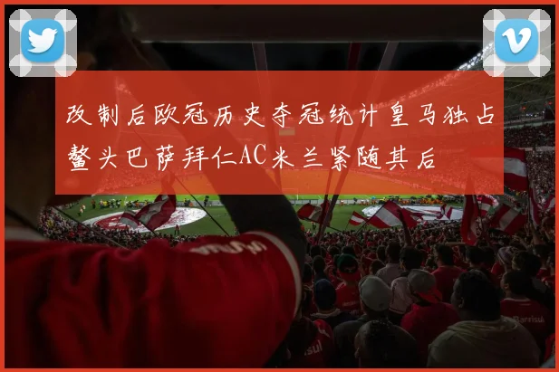 改制后欧冠历史夺冠统计皇马独占鳌头巴萨拜仁AC米兰紧随其后