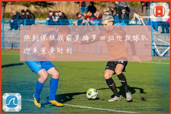 热刺保级战前罗梅罗回归伦敦球队迎来重要时刻