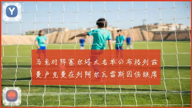 马竞对阵塞尔塔大名单公布格列兹曼卢克曼在列阿尔瓦雷斯因伤缺席