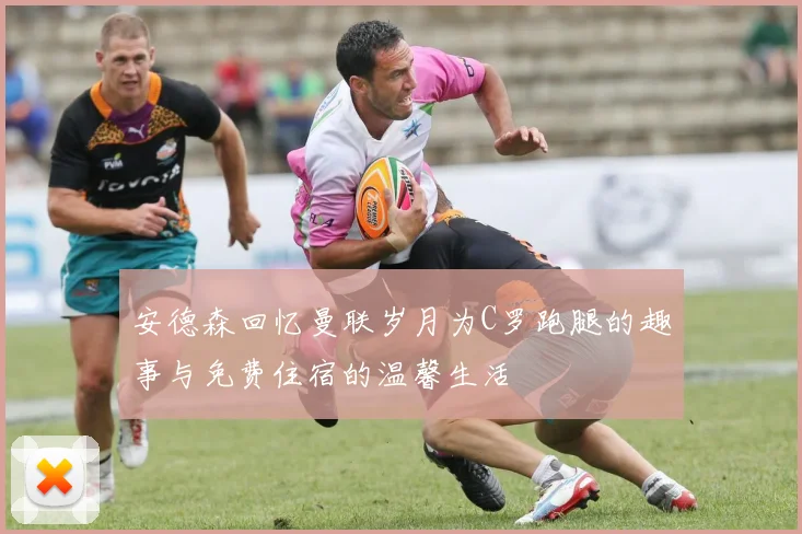 安德森回忆曼联岁月为C罗跑腿的趣事与免费住宿的温馨生活