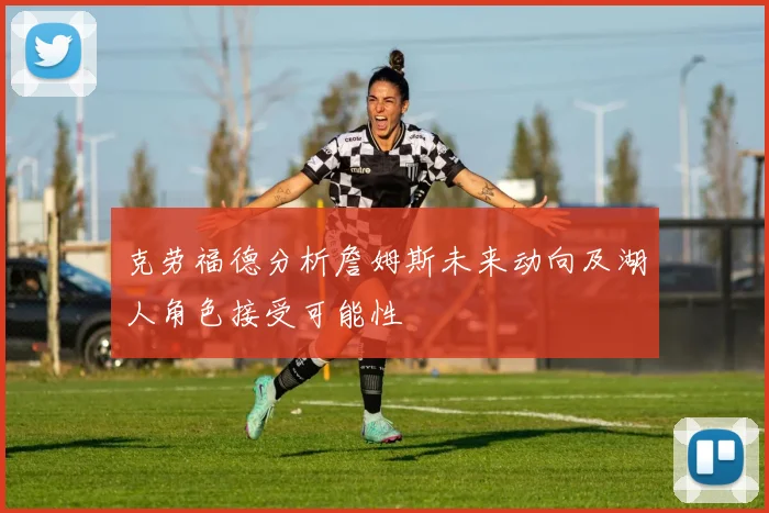 克劳福德分析詹姆斯未来动向及湖人角色接受可能性