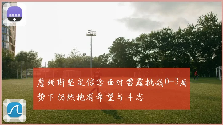 詹姆斯坚定信念面对雷霆挑战0-3局势下仍然抱有希望与斗志