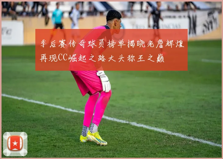 季后赛传奇球员榜单揭晓老詹辉煌再现CC崛起之路大头称王之巅