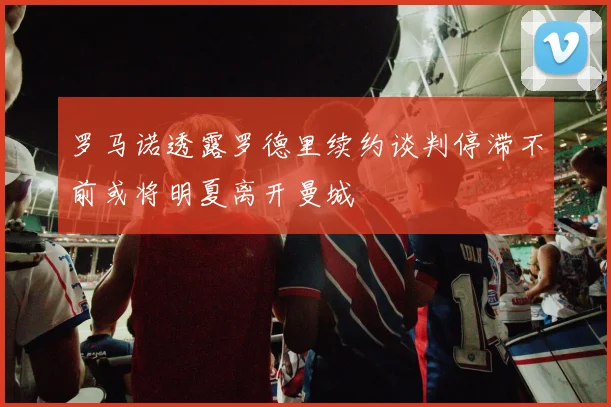 罗马诺透露罗德里续约谈判停滞不前或将明夏离开曼城