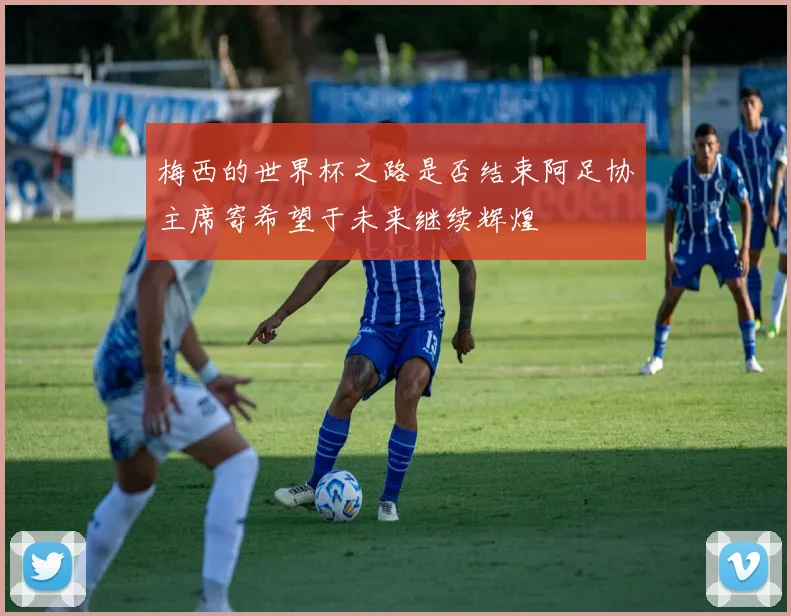 梅西的世界杯之路是否结束阿足协主席寄希望于未来继续辉煌