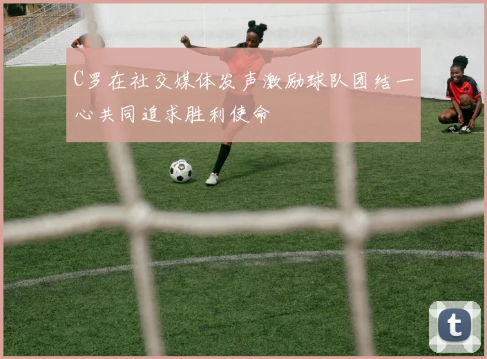 C罗在社交媒体发声激励球队团结一心共同追求胜利使命