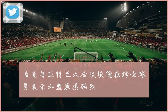 马竞与亚特兰大洽谈埃德森转会球员表示加盟意愿强烈