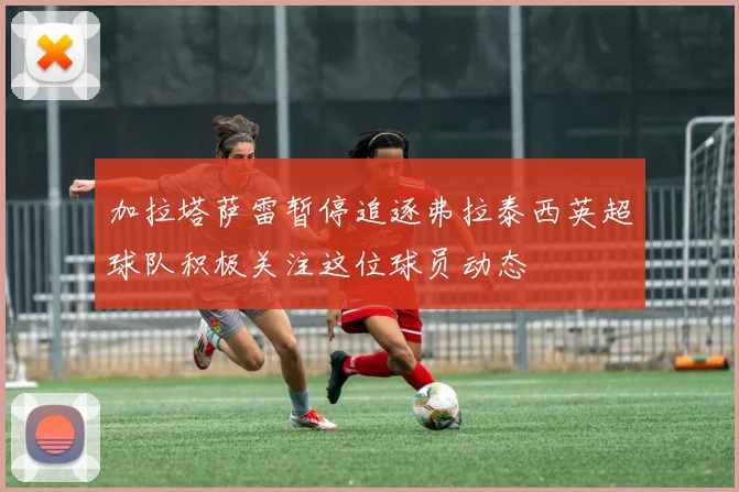 加拉塔萨雷暂停追逐弗拉泰西英超球队积极关注这位球员动态