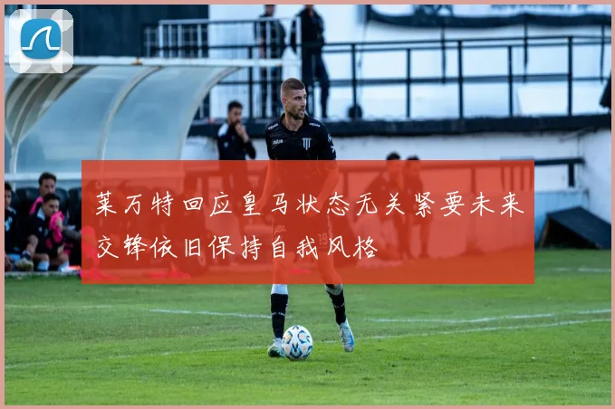 莱万特回应皇马状态无关紧要未来交锋依旧保持自我风格