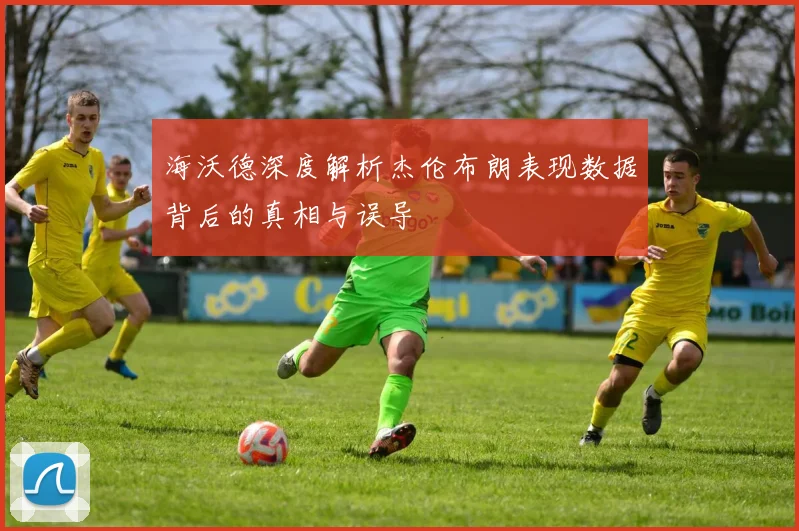 海沃德深度解析杰伦布朗表现数据背后的真相与误导