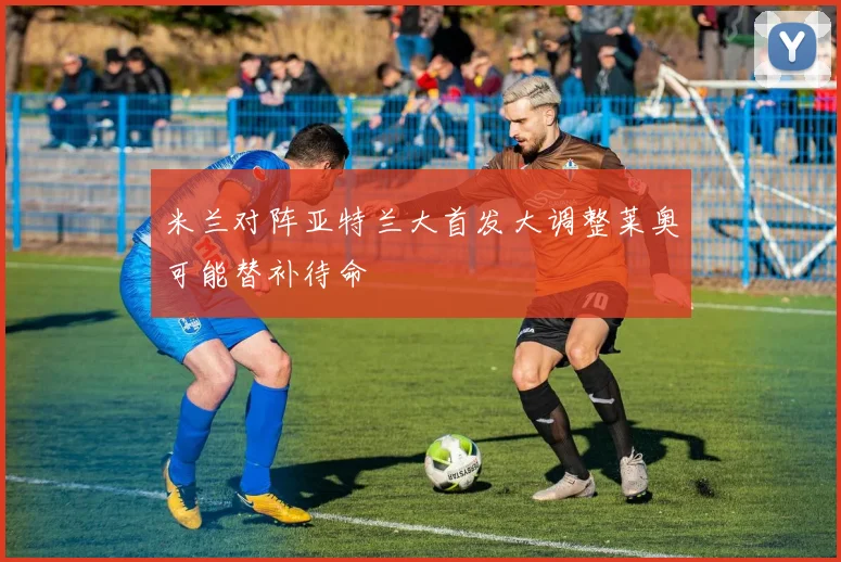 米兰对阵亚特兰大首发大调整莱奥可能替补待命
