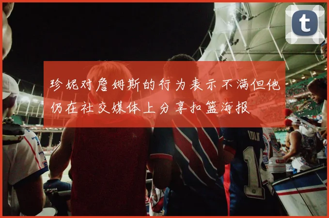珍妮对詹姆斯的行为表示不满但他仍在社交媒体上分享扣篮海报