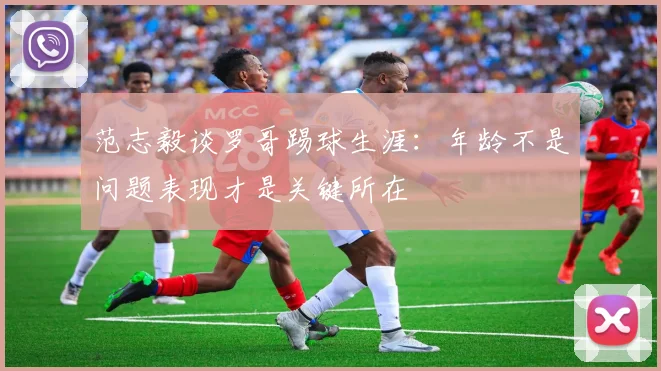 范志毅谈罗哥踢球生涯：年龄不是问题表现才是关键所在