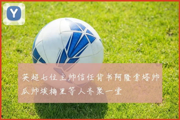 英超七位主帅信任背书阿隆索塔帅瓜帅埃梅里等人齐聚一堂