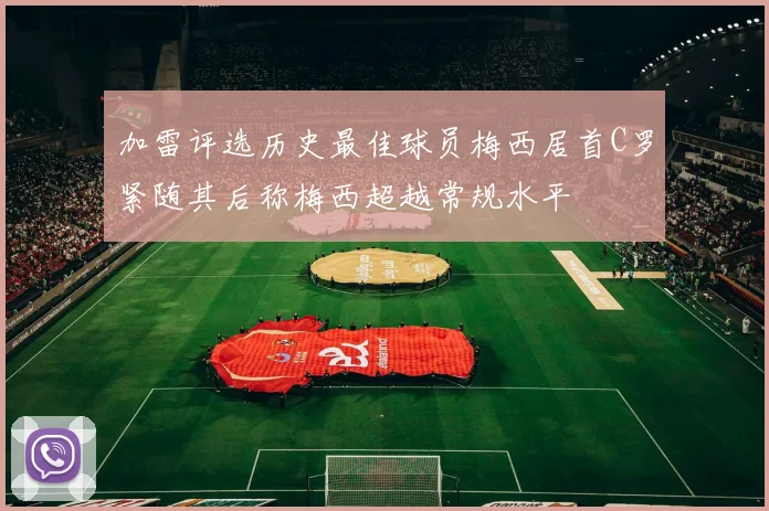 加雷评选历史最佳球员梅西居首C罗紧随其后称梅西超越常规水平