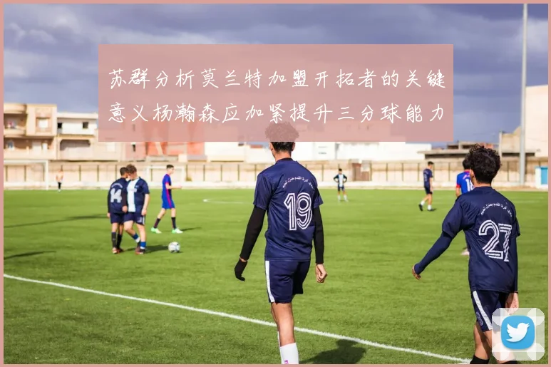 苏群分析莫兰特加盟开拓者的关键意义杨瀚森应加紧提升三分球能力