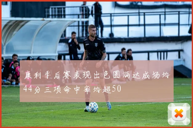 康利季后赛表现出色圆满达成场均44分三项命中率均超50