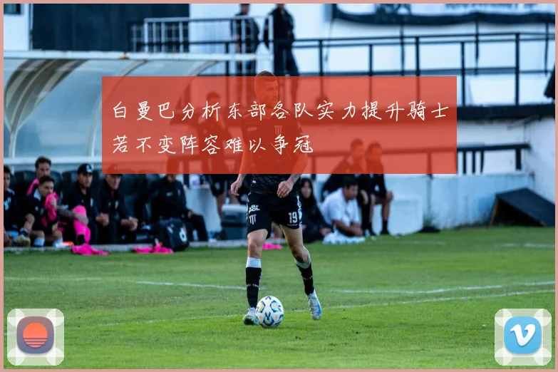 白曼巴分析东部各队实力提升骑士若不变阵容难以争冠