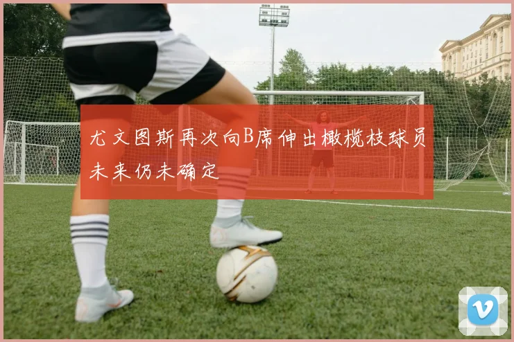 尤文图斯再次向B席伸出橄榄枝球员未来仍未确定