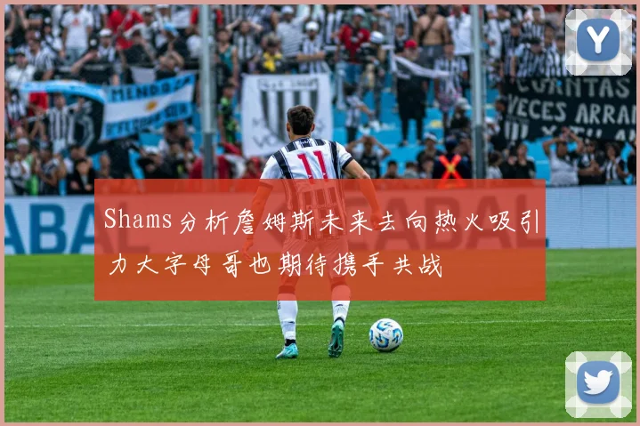 Shams分析詹姆斯未来去向热火吸引力大字母哥也期待携手共战