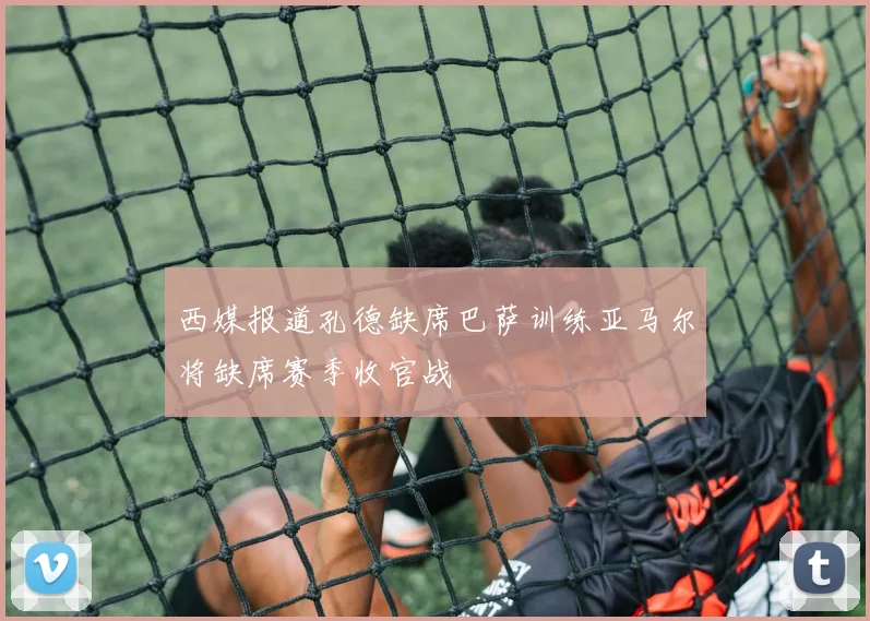 西媒报道孔德缺席巴萨训练亚马尔将缺席赛季收官战